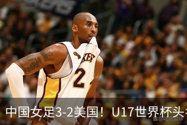 中国女足3-2美国！U17世界杯头名出线 将战法国 刘雨希世界波+双响