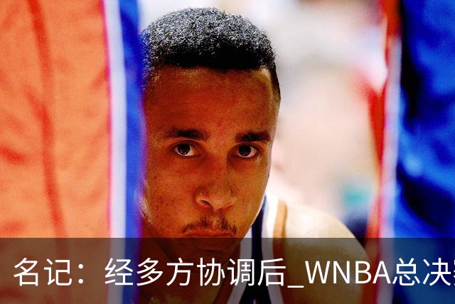 名记：经多方协调后 WNBA总决赛G6将于周五凌晨0点30分开打