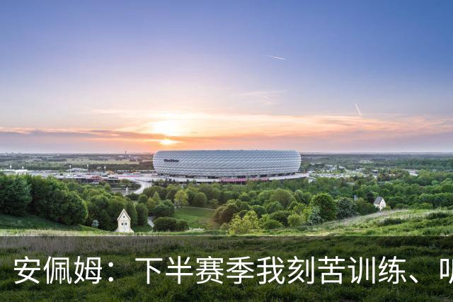 安佩姆：下半赛季我刻苦训练、听从主教练找回感觉，感谢队友跑动
