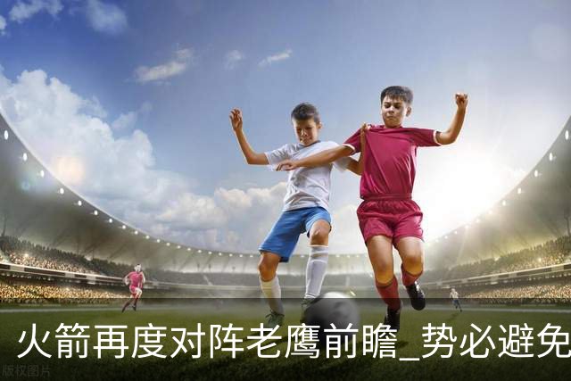 火箭再度对阵老鹰前瞻 势必避免被横扫的老鹰 会做出哪些调整