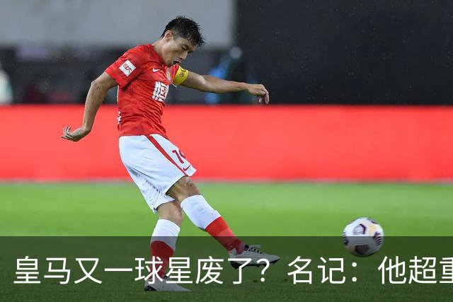 皇马又一球星废了？名记：他超重了8公斤