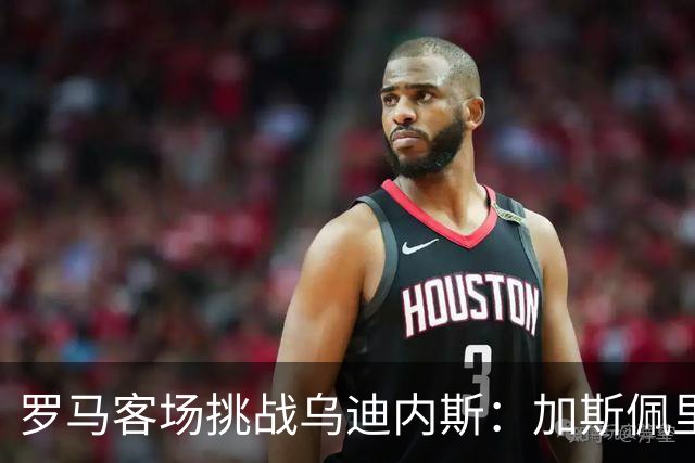 罗马客场挑战乌迪内斯：加斯佩里尼战术转型考验