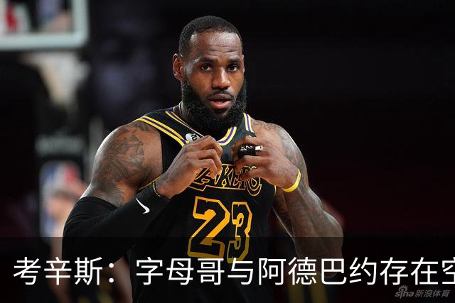 考辛斯：字母哥与阿德巴约存在空间问题，欧文能帮热火