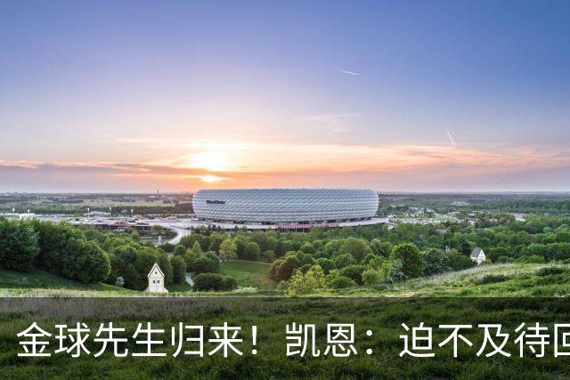 金球先生归来！凯恩：迫不及待回慕尼黑见队友，备战明晚比赛