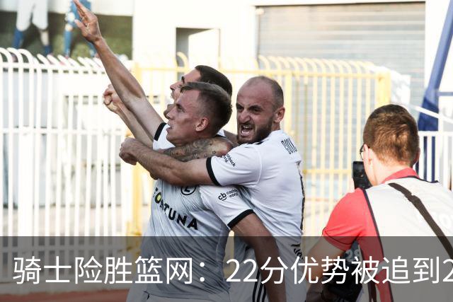 骑士险胜篮网：22分优势被追到2分，哈登8中1暴露争冠隐患