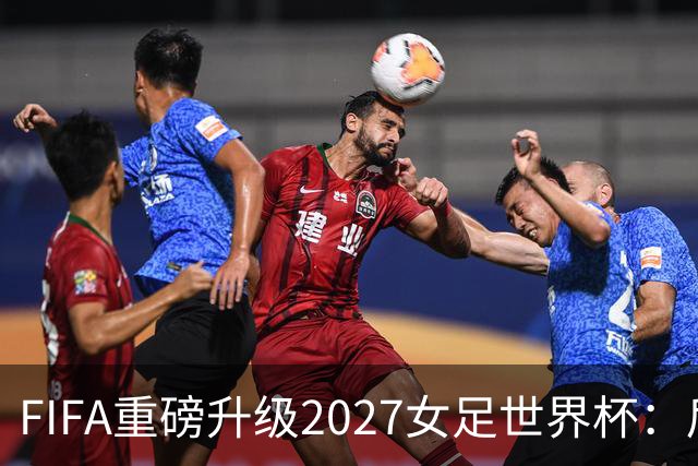 FIFA重磅升级2027女足世界杯：后勤保障与男足齐平，女足赛事迈向新高度